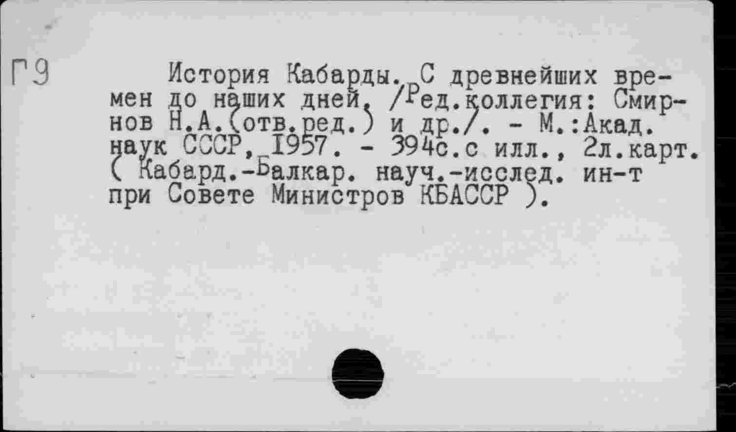 ﻿Г9	История Кабарды. С древнейших вре-
мен до наших дней. Дед. коллегия: Смирнов Н.А.(отв.ред.) и др./. - М.:Акад. наук СССР, 1957. - 394с.с илл., 2л.карт. ( Кабард.-Балкар, науч.-исслед. ин-т при Совете Министров КБАССР ).